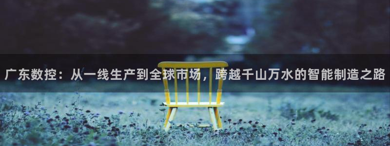 天辰娱乐1996：广东数控：从一线生产到全球市场，跨越千山万水的智能制造之路