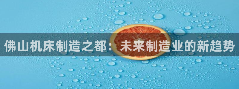 天辰娱乐元宝：佛山机床制造之都：未来制造业的新趋势