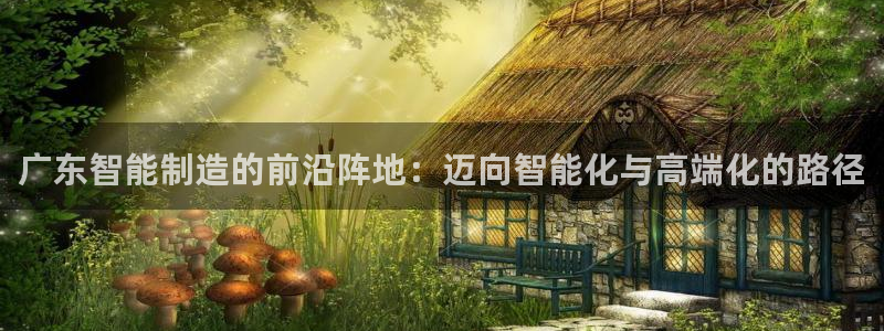 天辰娱乐平台娱乐注册：广东智能制造的前沿阵地：迈向智能化与高端化的路径